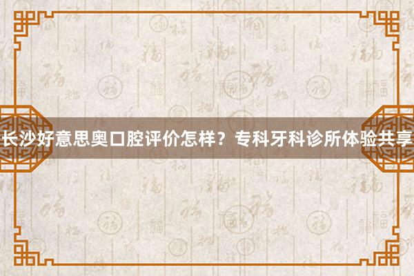 长沙好意思奥口腔评价怎样？专科牙科诊所体验共享