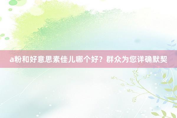 a粉和好意思素佳儿哪个好？群众为您详确默契