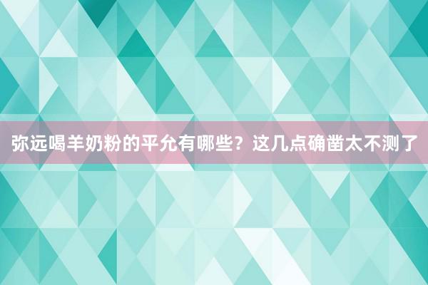 弥远喝羊奶粉的平允有哪些？这几点确凿太不测了