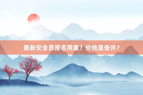 最新安全员报名用度？价钱是些许？