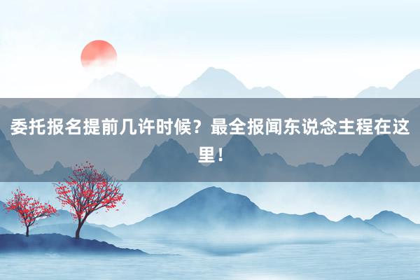 委托报名提前几许时候？最全报闻东说念主程在这里！